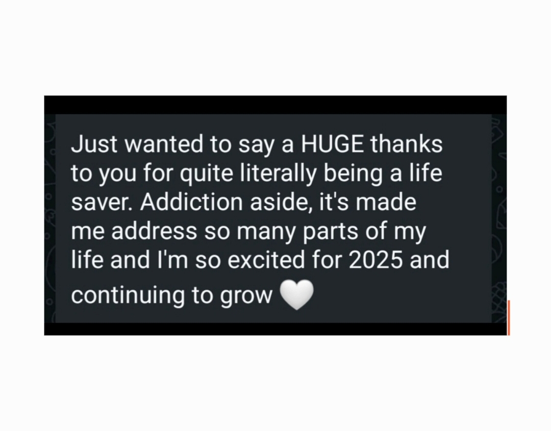 WhatsApp message from a client: “Just wanted to say a HUGE thanks to you for quite literally being a life saver. Addiction aside, it's made me address so many parts of my life and I'm so excited for 2025 and continuing to grow”, with a white heart.