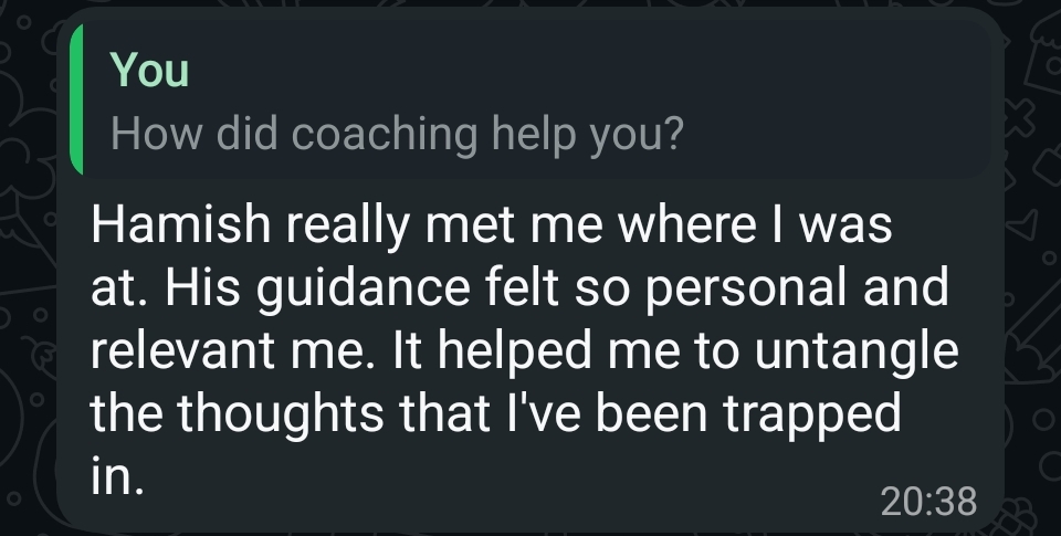 WhatsApp reply from a client. Question: “How did coaching help you?” Answer: “Hamish really met me where I was at. His guidance felt so personal and relevant me. It helped me to untangle the thoughts that I've been trapped in.”