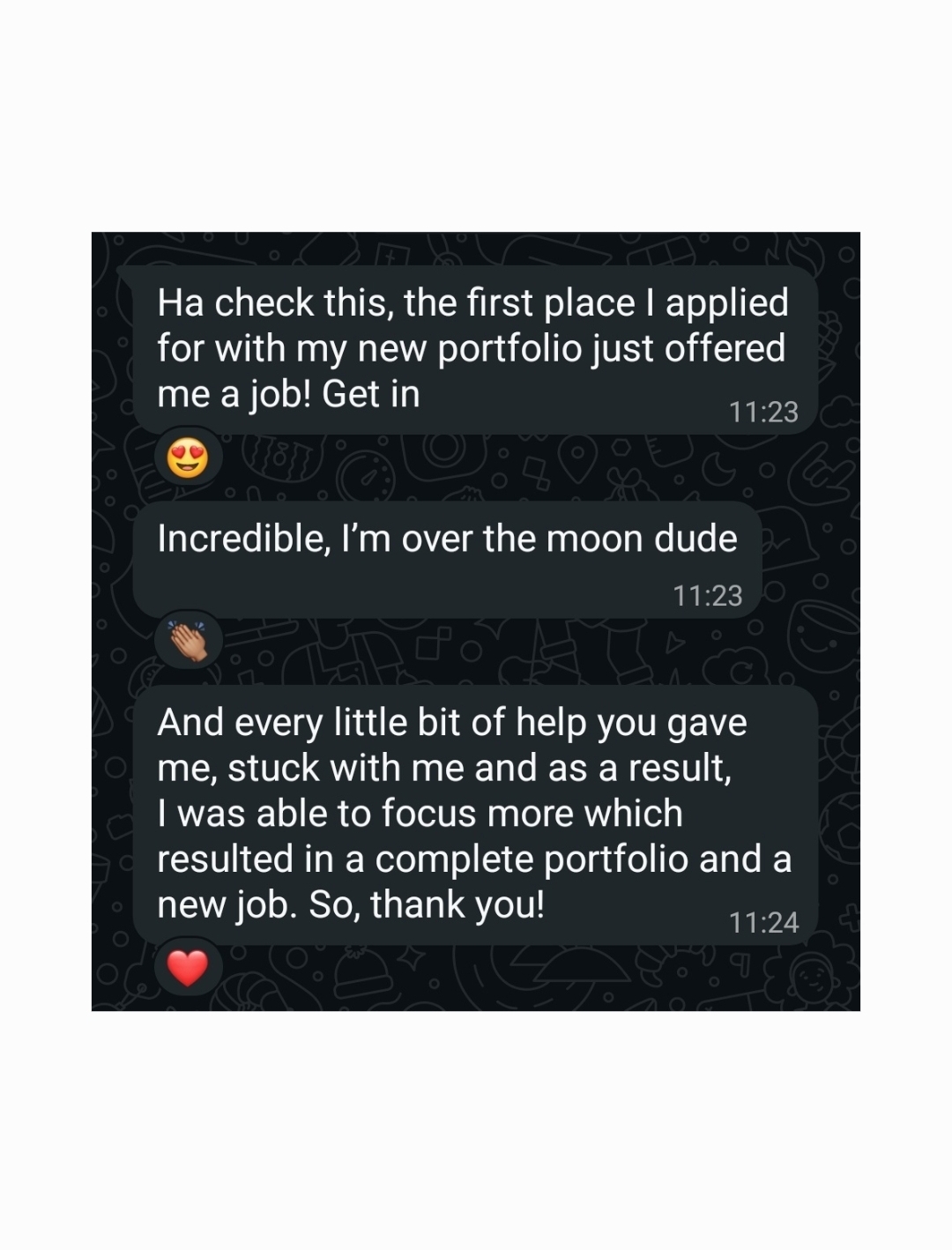 WhatsApp messages from a client: “Ha check this, the first place I applied for with my new portfolio just offered me a job! Get in”, Hamish replying “Incredible, I'm over the moon dude”, then the client: “And every little bit of help you gave me, stuck with me and as a result, I was able to focus more which resulted in a complete portfolio and a new job. So, thank you!”